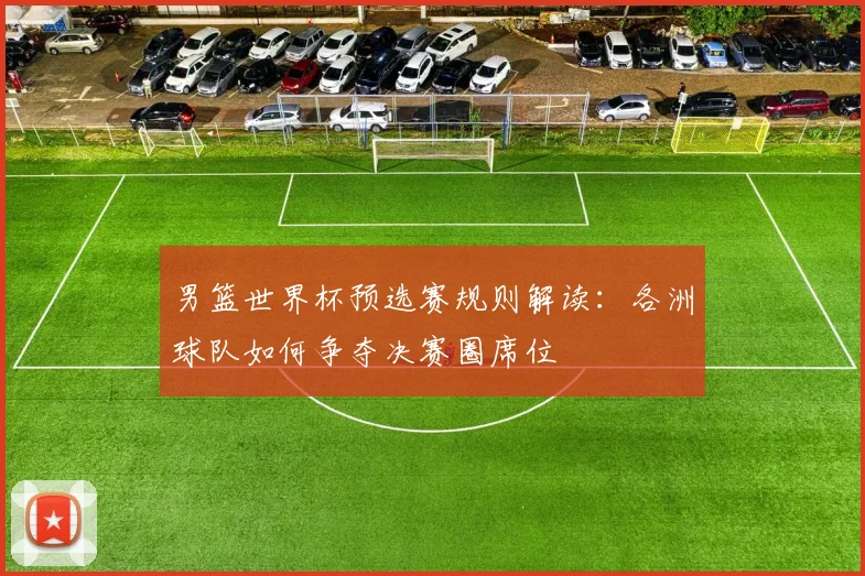 男篮世界杯预选赛规则解读：各洲球队如何争夺决赛圈席位