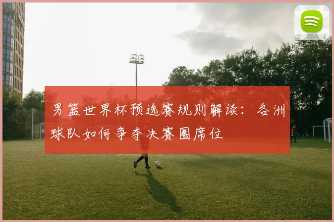 男篮世界杯预选赛规则解读:各洲球队如何争夺决赛圈席位